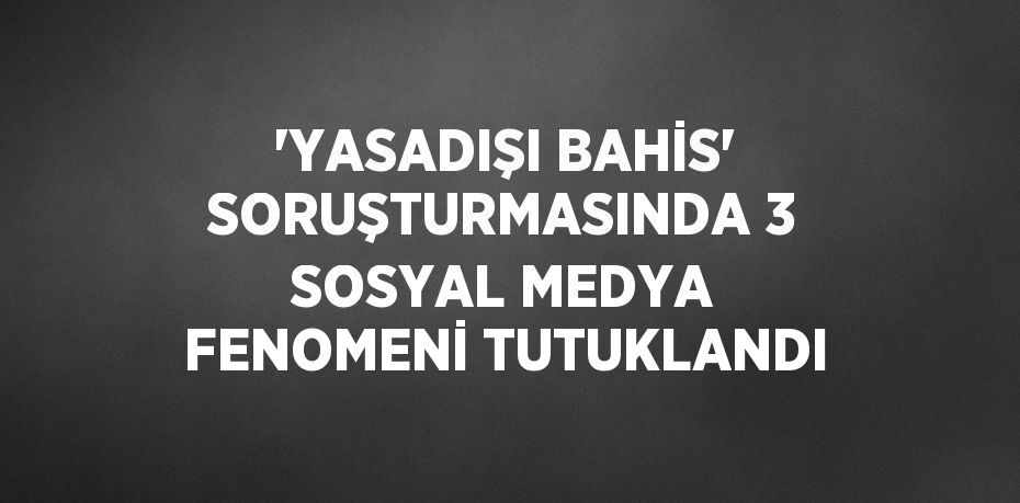 'YASADIŞI BAHİS' SORUŞTURMASINDA 3 SOSYAL MEDYA FENOMENİ TUTUKLANDI