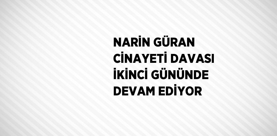 NARİN GÜRAN CİNAYETİ DAVASI İKİNCİ GÜNÜNDE DEVAM EDİYOR