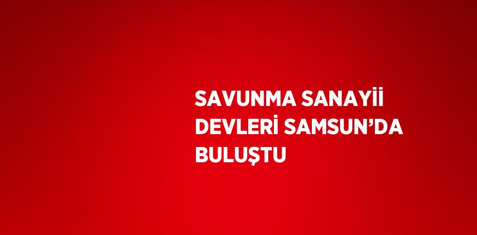 SAVUNMA SANAYİİ DEVLERİ SAMSUN’DA BULUŞTU