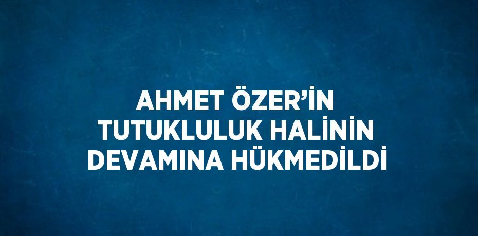 AHMET ÖZER’İN TUTUKLULUK HALİNİN DEVAMINA HÜKMEDİLDİ