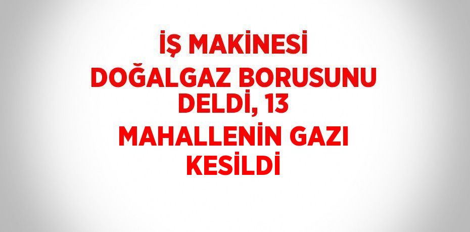 İŞ MAKİNESİ DOĞALGAZ BORUSUNU DELDİ, 13 MAHALLENİN GAZI KESİLDİ