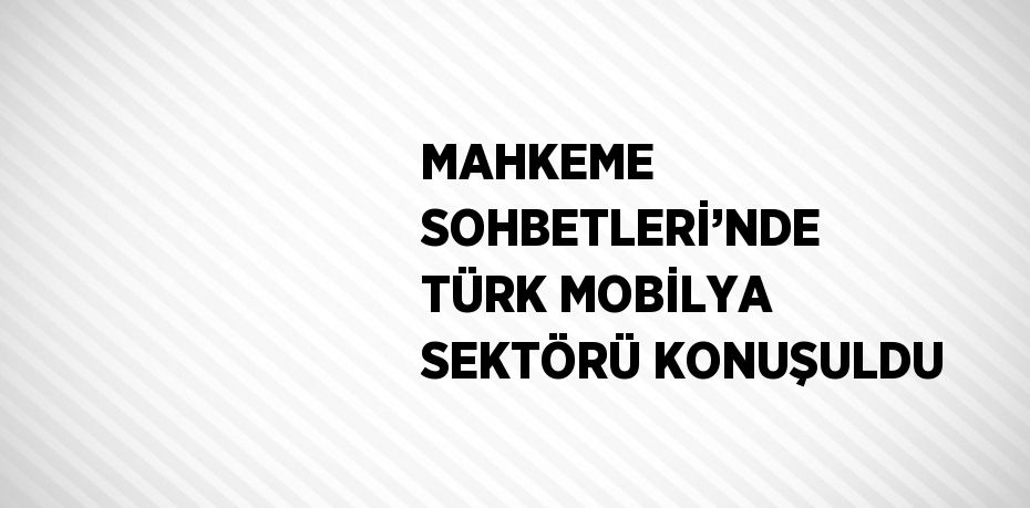 MAHKEME SOHBETLERİ’NDE TÜRK MOBİLYA SEKTÖRÜ KONUŞULDU