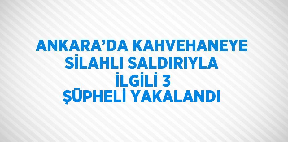 ANKARA’DA KAHVEHANEYE SİLAHLI SALDIRIYLA İLGİLİ 3 ŞÜPHELİ YAKALANDI