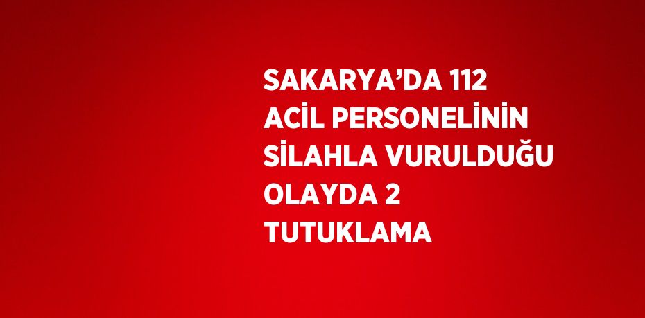 SAKARYA’DA 112 ACİL PERSONELİNİN SİLAHLA VURULDUĞU OLAYDA 2 TUTUKLAMA