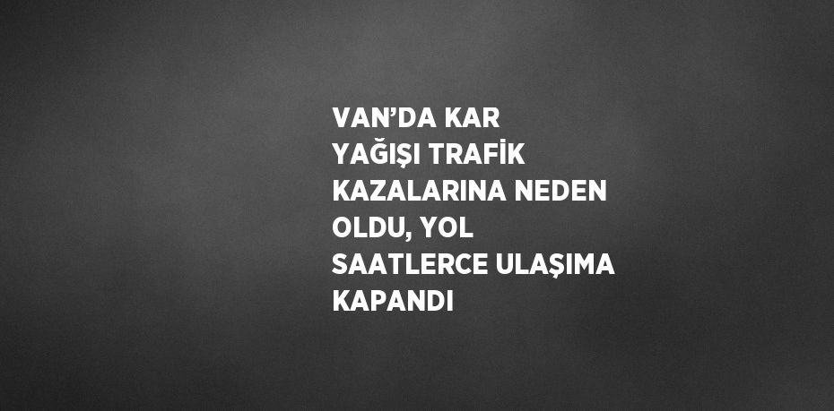 VAN’DA KAR YAĞIŞI TRAFİK KAZALARINA NEDEN OLDU, YOL SAATLERCE ULAŞIMA KAPANDI