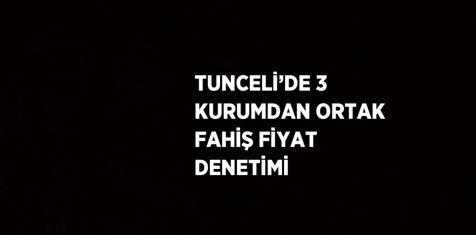 TUNCELİ’DE 3 KURUMDAN ORTAK FAHİŞ FİYAT DENETİMİ