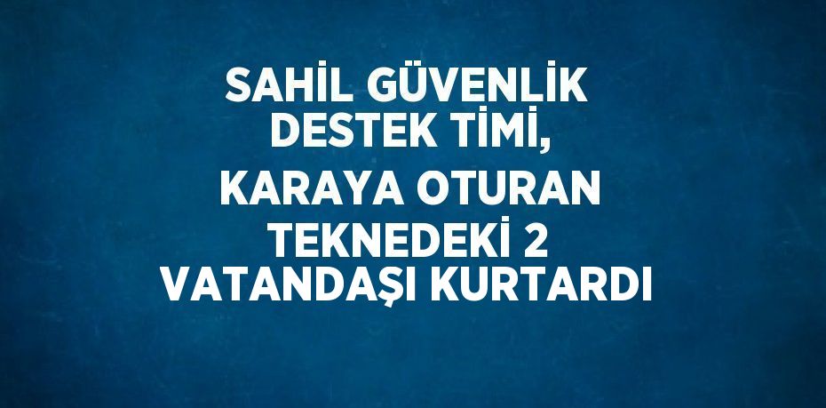 SAHİL GÜVENLİK DESTEK TİMİ, KARAYA OTURAN TEKNEDEKİ 2 VATANDAŞI KURTARDI