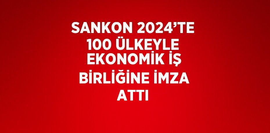 SANKON 2024’TE 100 ÜLKEYLE EKONOMİK İŞ BİRLİĞİNE İMZA ATTI