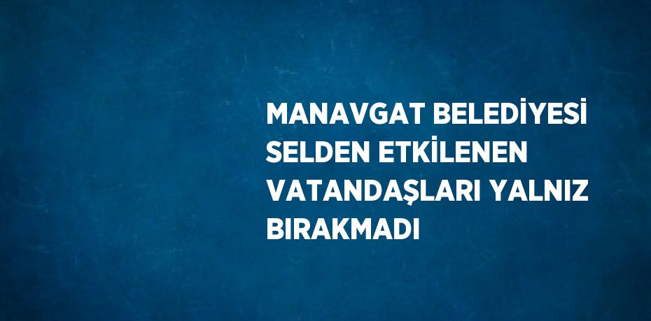 MANAVGAT BELEDİYESİ SELDEN ETKİLENEN VATANDAŞLARI YALNIZ BIRAKMADI