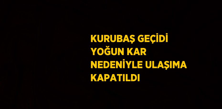 KURUBAŞ GEÇİDİ YOĞUN KAR NEDENİYLE ULAŞIMA KAPATILDI