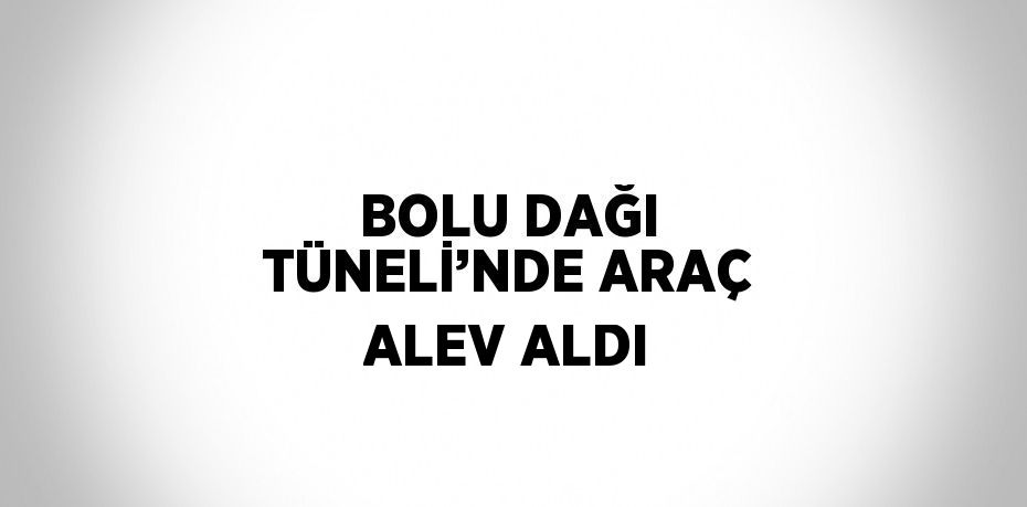 BOLU DAĞI TÜNELİ’NDE ARAÇ ALEV ALDI