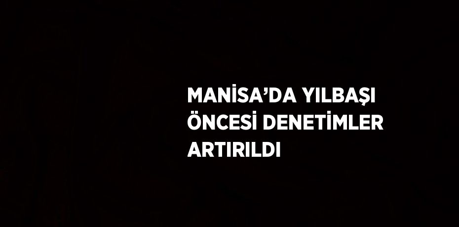 MANİSA’DA YILBAŞI ÖNCESİ DENETİMLER ARTIRILDI