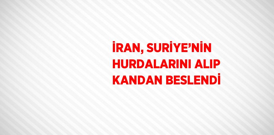 İRAN, SURİYE’NİN HURDALARINI ALIP KANDAN BESLENDİ