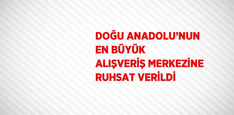 DOĞU ANADOLU’NUN EN BÜYÜK ALIŞVERİŞ MERKEZİNE RUHSAT VERİLDİ