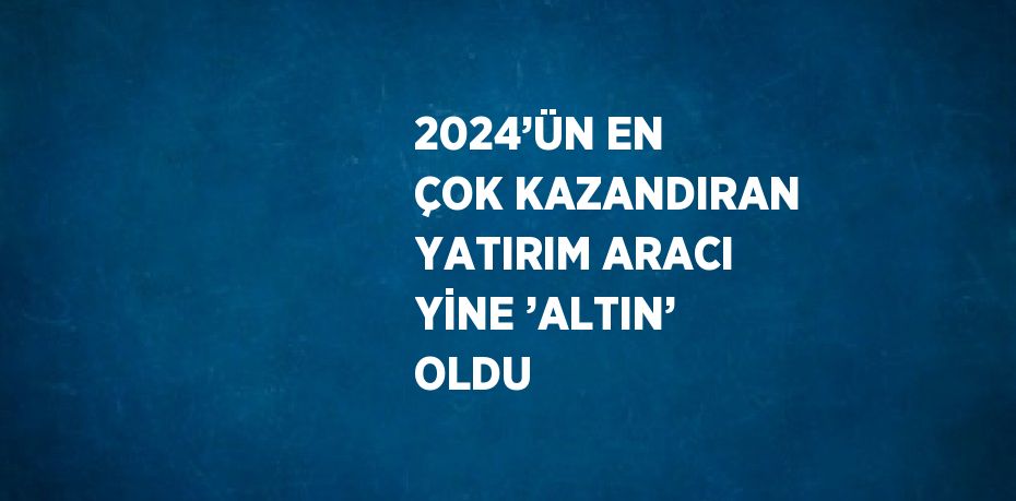 2024’ÜN EN ÇOK KAZANDIRAN YATIRIM ARACI YİNE ’ALTIN’ OLDU