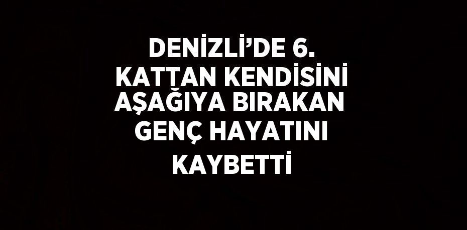 DENİZLİ’DE 6. KATTAN KENDİSİNİ AŞAĞIYA BIRAKAN GENÇ HAYATINI KAYBETTİ