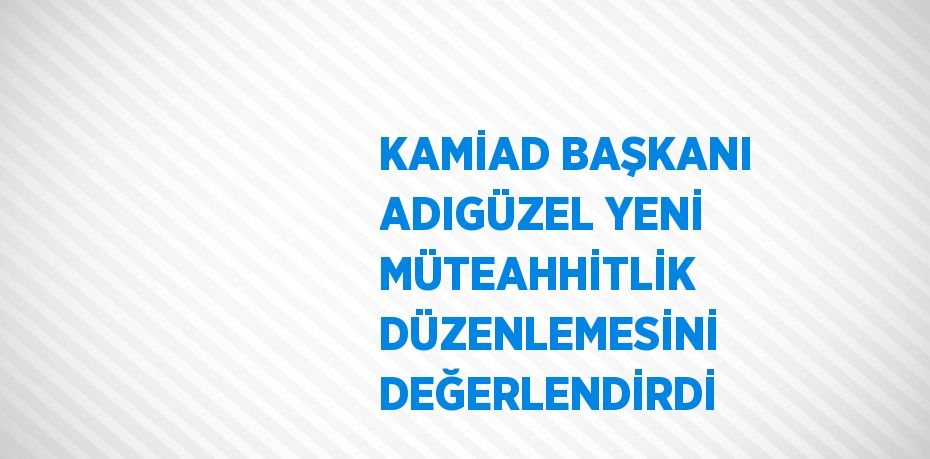 KAMİAD BAŞKANI ADIGÜZEL YENİ MÜTEAHHİTLİK DÜZENLEMESİNİ DEĞERLENDİRDİ