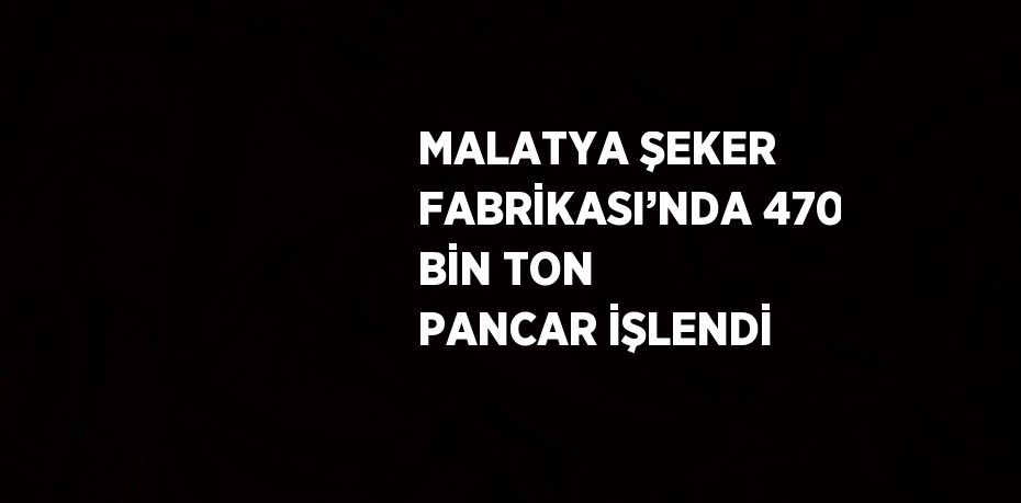 MALATYA ŞEKER FABRİKASI’NDA 470 BİN TON PANCAR İŞLENDİ