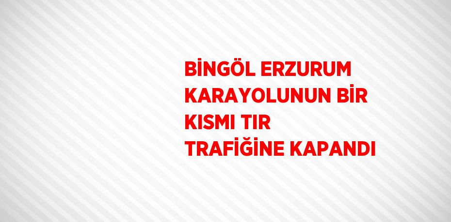 BİNGÖL ERZURUM KARAYOLUNUN BİR KISMI TIR TRAFİĞİNE KAPANDI