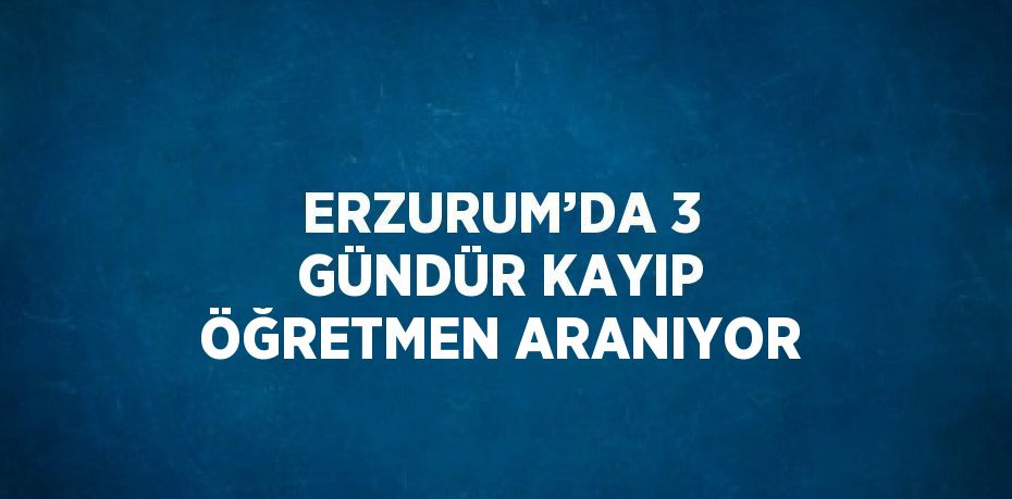 ERZURUM’DA 3 GÜNDÜR KAYIP ÖĞRETMEN ARANIYOR