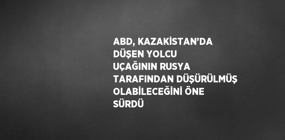 ABD, KAZAKİSTAN’DA DÜŞEN YOLCU UÇAĞININ RUSYA TARAFINDAN DÜŞÜRÜLMÜŞ OLABİLECEĞİNİ ÖNE SÜRDÜ