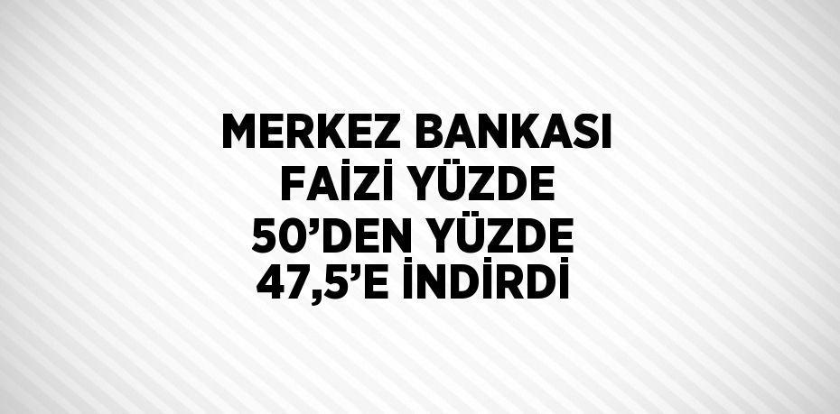 MERKEZ BANKASI FAİZİ YÜZDE 50’DEN YÜZDE 47,5’E İNDİRDİ