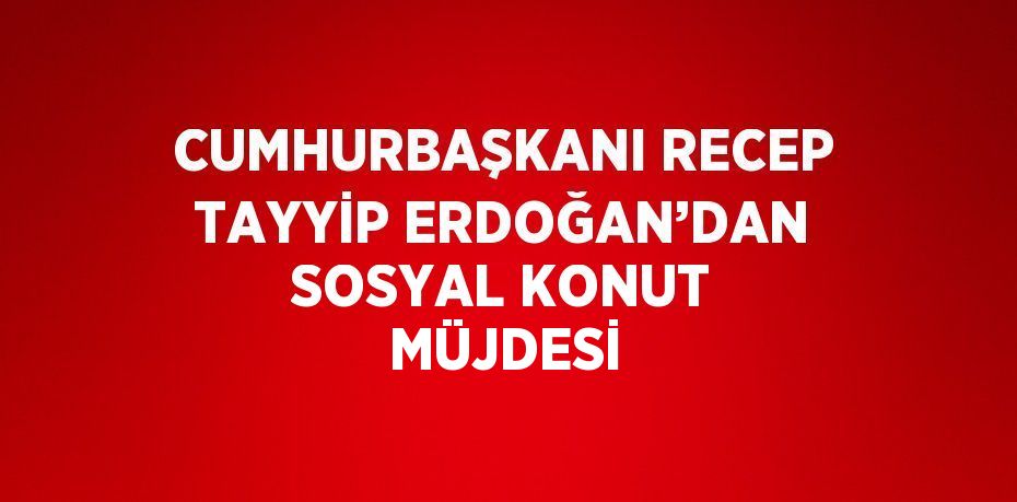 CUMHURBAŞKANI RECEP TAYYİP ERDOĞAN’DAN SOSYAL KONUT MÜJDESİ