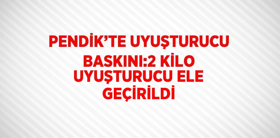 PENDİK’TE UYUŞTURUCU BASKINI:2 KİLO UYUŞTURUCU ELE GEÇİRİLDİ