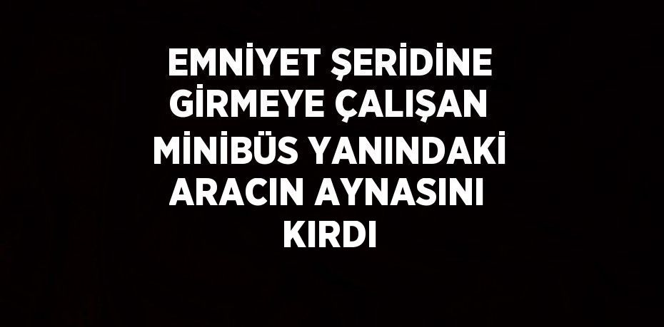 EMNİYET ŞERİDİNE GİRMEYE ÇALIŞAN MİNİBÜS YANINDAKİ ARACIN AYNASINI KIRDI