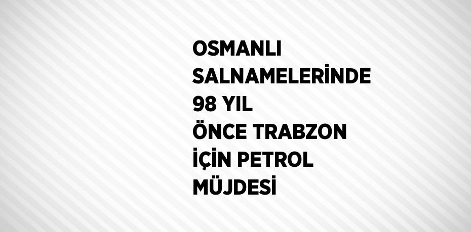 OSMANLI SALNAMELERİNDE 98 YIL ÖNCE TRABZON İÇİN PETROL MÜJDESİ