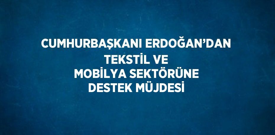 CUMHURBAŞKANI ERDOĞAN’DAN TEKSTİL VE MOBİLYA SEKTÖRÜNE DESTEK MÜJDESİ