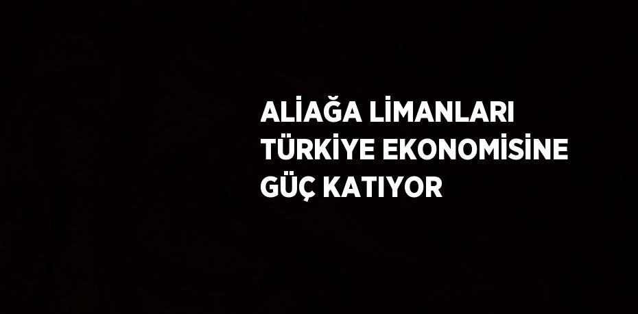 ALİAĞA LİMANLARI TÜRKİYE EKONOMİSİNE GÜÇ KATIYOR