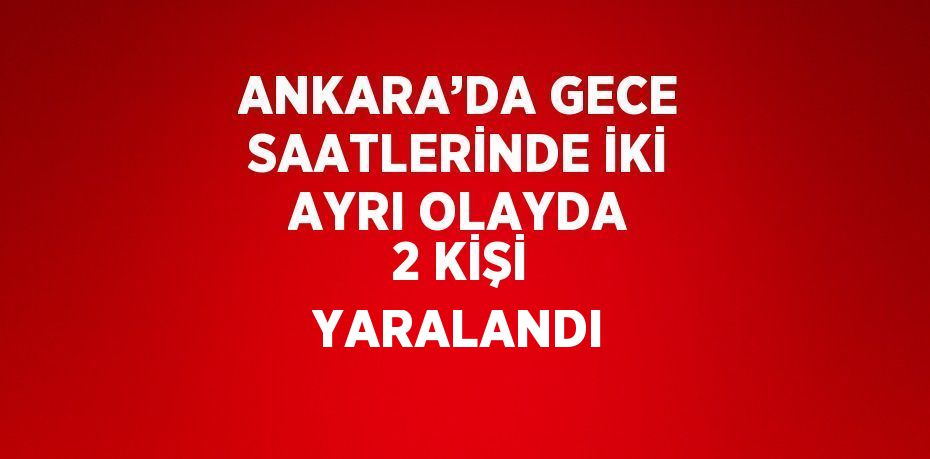 ANKARA’DA GECE SAATLERİNDE İKİ AYRI OLAYDA 2 KİŞİ YARALANDI