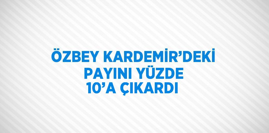 ÖZBEY KARDEMİR’DEKİ PAYINI YÜZDE 10’A ÇIKARDI