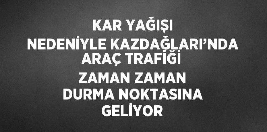 KAR YAĞIŞI NEDENİYLE KAZDAĞLARI’NDA ARAÇ TRAFİĞİ ZAMAN ZAMAN DURMA NOKTASINA GELİYOR