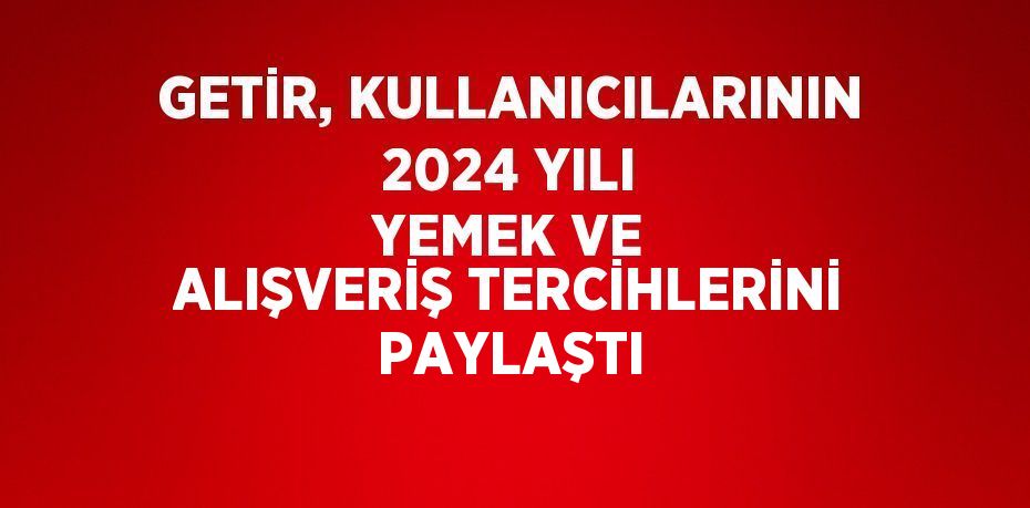 GETİR, KULLANICILARININ 2024 YILI YEMEK VE ALIŞVERİŞ TERCİHLERİNİ PAYLAŞTI