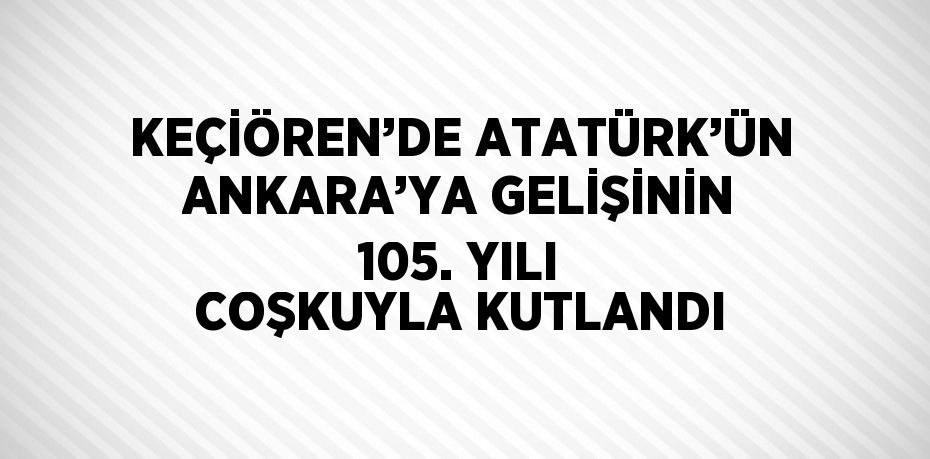 KEÇİÖREN’DE ATATÜRK’ÜN ANKARA’YA GELİŞİNİN 105. YILI COŞKUYLA KUTLANDI