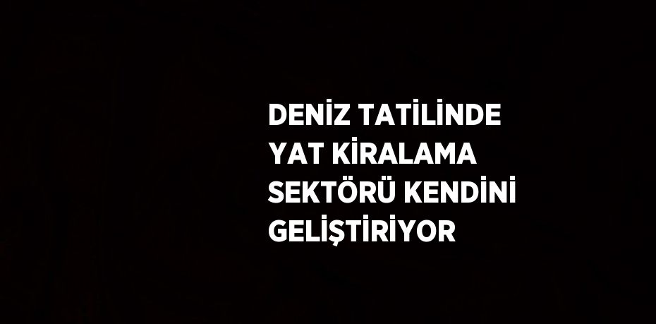 DENİZ TATİLİNDE YAT KİRALAMA SEKTÖRÜ KENDİNİ GELİŞTİRİYOR