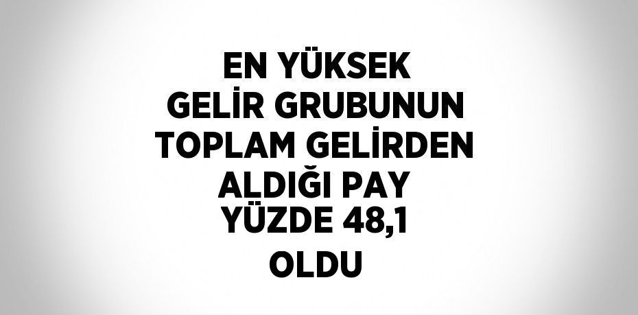 EN YÜKSEK GELİR GRUBUNUN TOPLAM GELİRDEN ALDIĞI PAY YÜZDE 48,1 OLDU