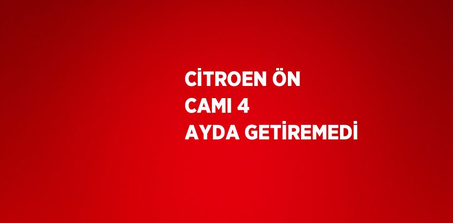 CİTROEN ÖN CAMI 4 AYDA GETİREMEDİ