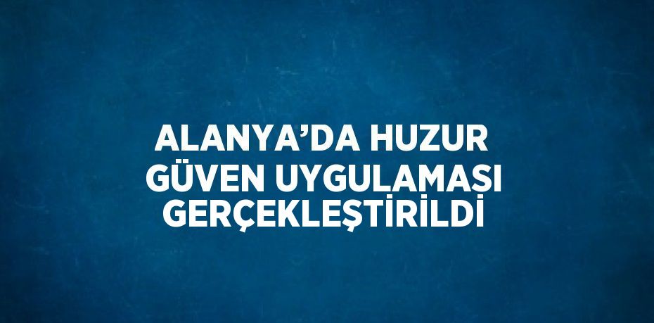 ALANYA’DA HUZUR GÜVEN UYGULAMASI GERÇEKLEŞTİRİLDİ