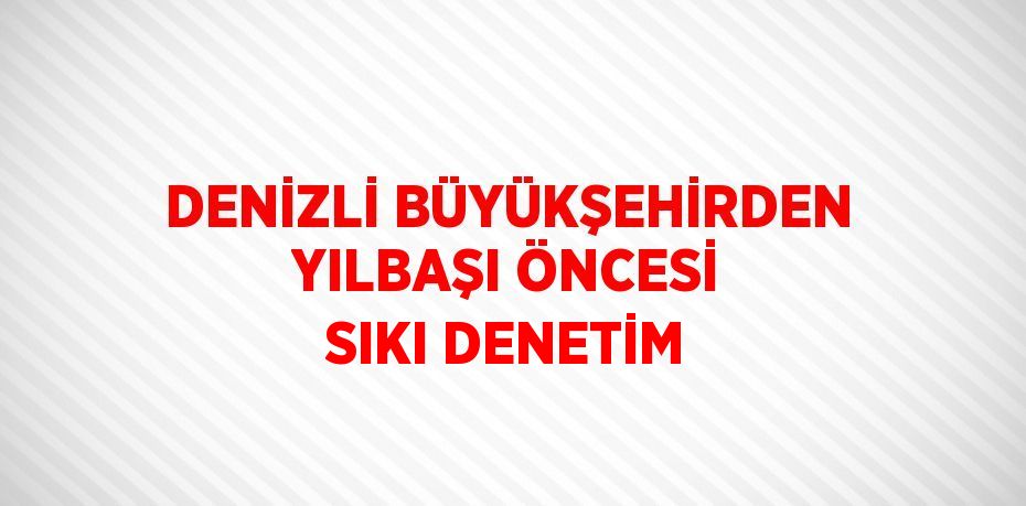 DENİZLİ BÜYÜKŞEHİRDEN YILBAŞI ÖNCESİ SIKI DENETİM