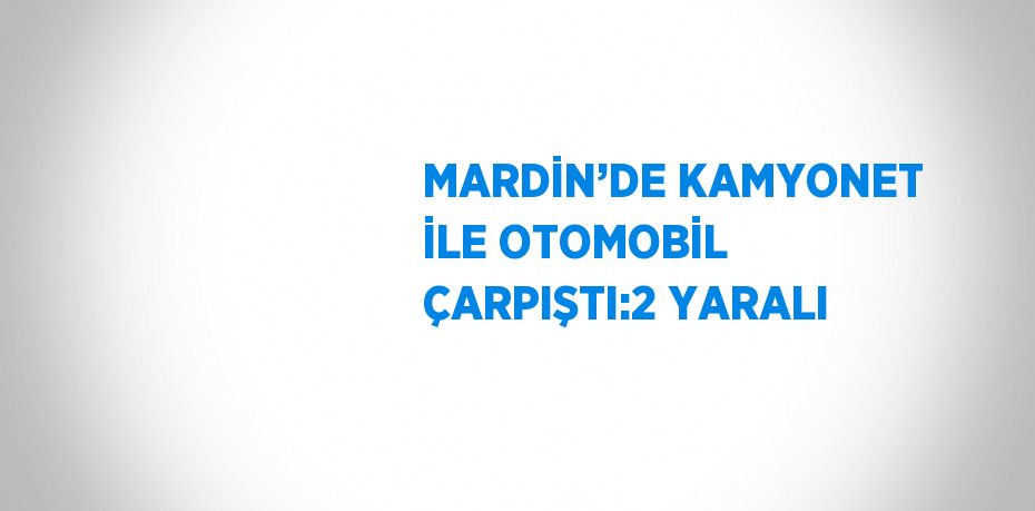 MARDİN’DE KAMYONET İLE OTOMOBİL ÇARPIŞTI:2 YARALI