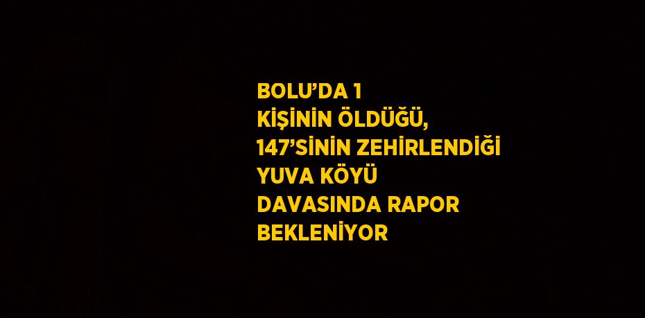 BOLU’DA 1 KİŞİNİN ÖLDÜĞÜ, 147’SİNİN ZEHİRLENDİĞİ YUVA KÖYÜ DAVASINDA RAPOR BEKLENİYOR