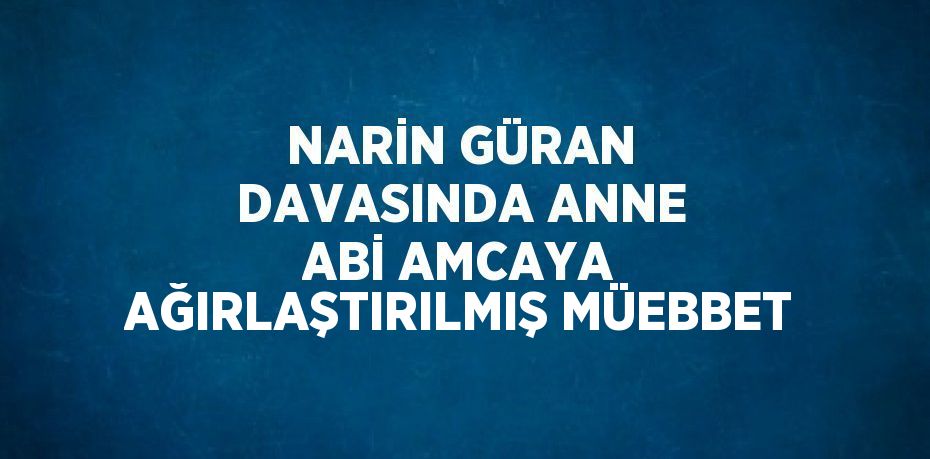 NARİN GÜRAN DAVASINDA ANNE ABİ AMCAYA AĞIRLAŞTIRILMIŞ MÜEBBET