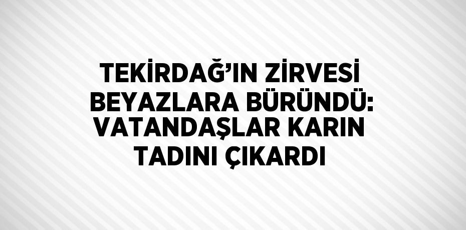 TEKİRDAĞ’IN ZİRVESİ BEYAZLARA BÜRÜNDÜ: VATANDAŞLAR KARIN TADINI ÇIKARDI