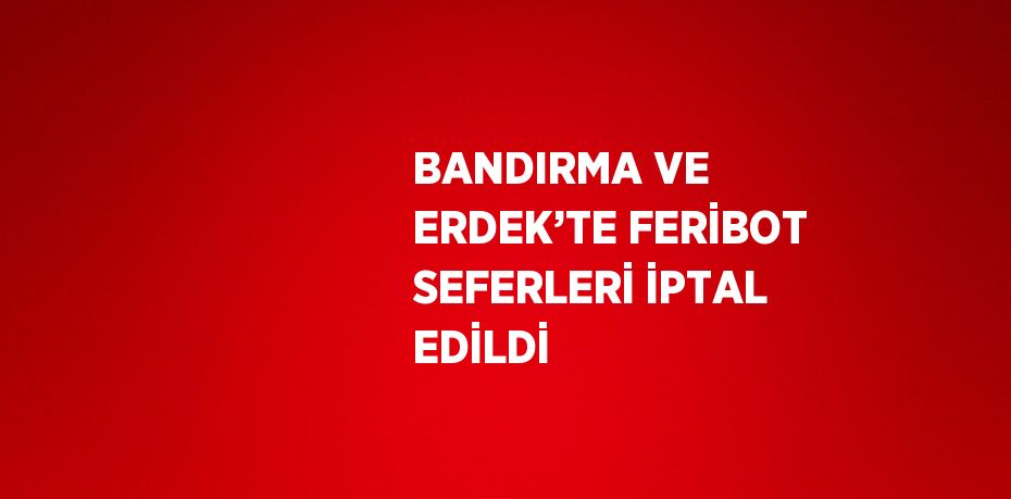 BANDIRMA VE ERDEK’TE FERİBOT SEFERLERİ İPTAL EDİLDİ