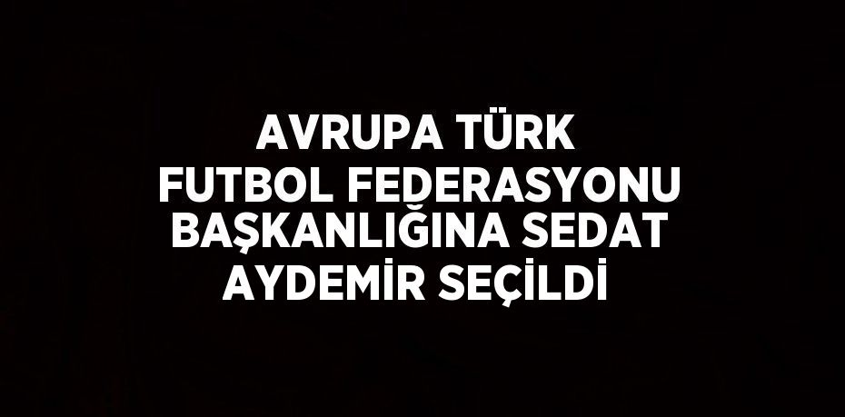 AVRUPA TÜRK FUTBOL FEDERASYONU BAŞKANLIĞINA SEDAT AYDEMİR SEÇİLDİ