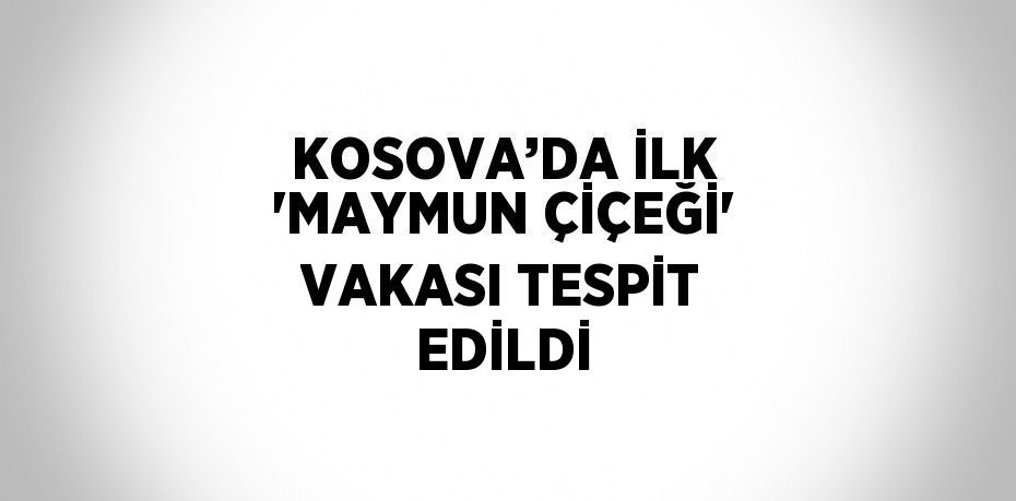 KOSOVA’DA İLK 'MAYMUN ÇİÇEĞİ' VAKASI TESPİT EDİLDİ