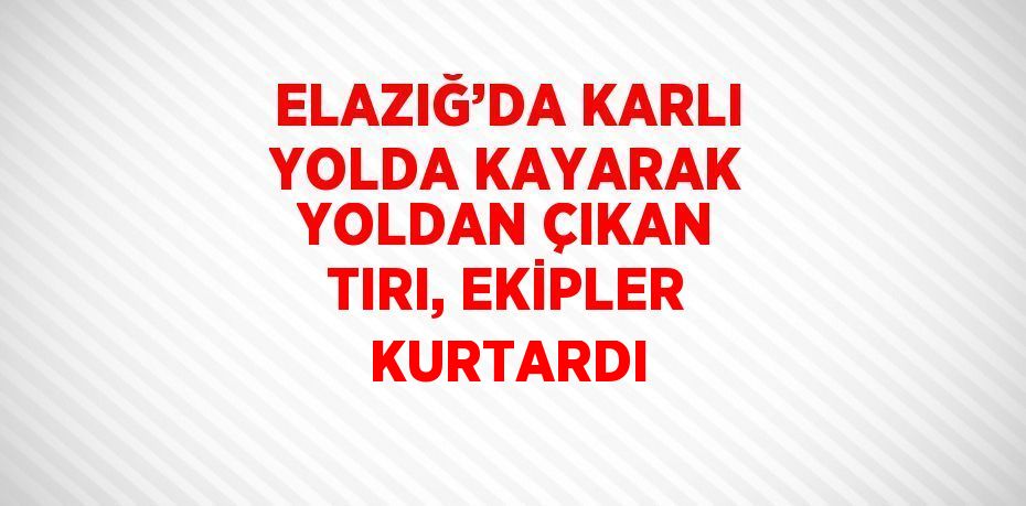 ELAZIĞ’DA KARLI YOLDA KAYARAK YOLDAN ÇIKAN TIRI, EKİPLER KURTARDI